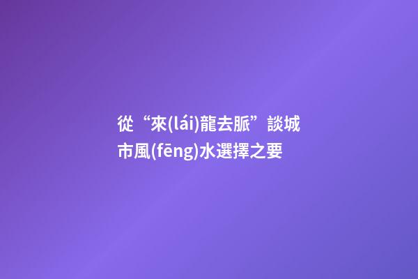 從“來(lái)龍去脈”談城市風(fēng)水選擇之要