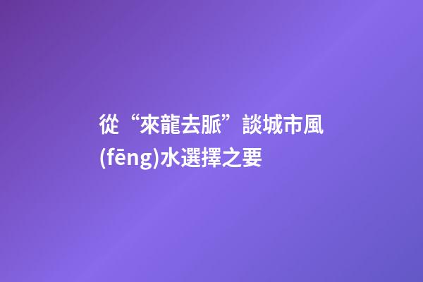 從“來龍去脈”談城市風(fēng)水選擇之要