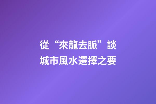 從“來龍去脈”談城市風水選擇之要