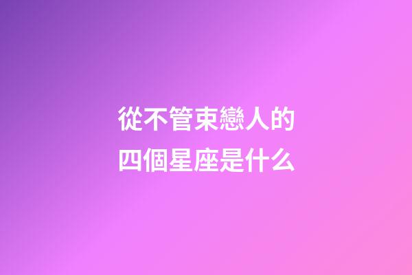 從不管束戀人的四個星座是什么-第1張-星座運勢-玄機派