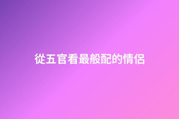 從五官看最般配的情侶