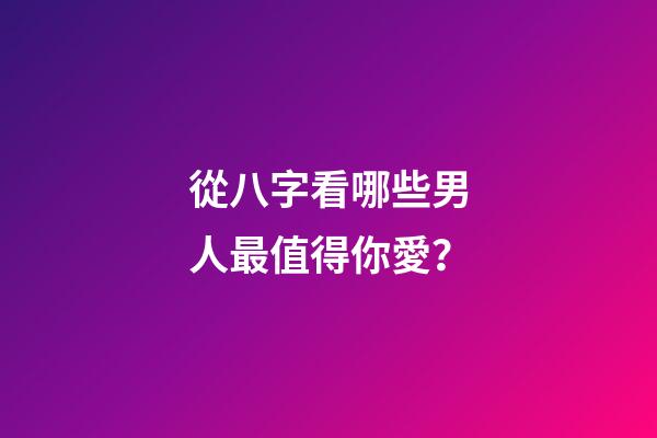 從八字看哪些男人最值得你愛？