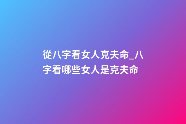 從八字看女人克夫命_八字看哪些女人是克夫命