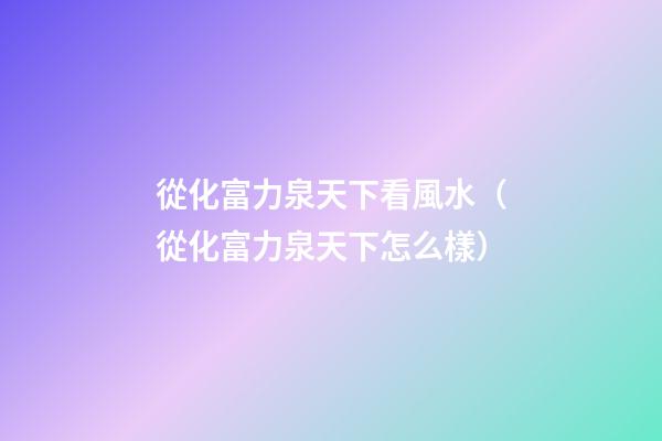 從化富力泉天下看風水（從化富力泉天下怎么樣）