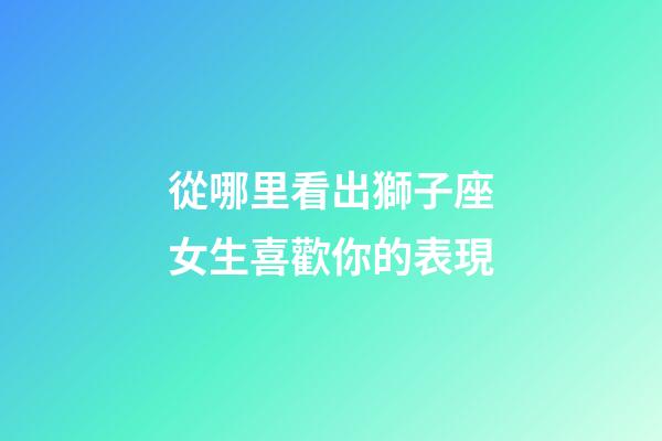 從哪里看出獅子座女生喜歡你的表現-第1張-星座運勢-玄機派