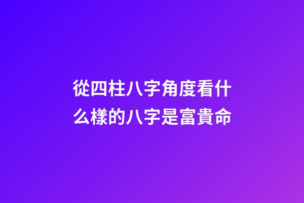 從四柱八字角度看什么樣的八字是富貴命