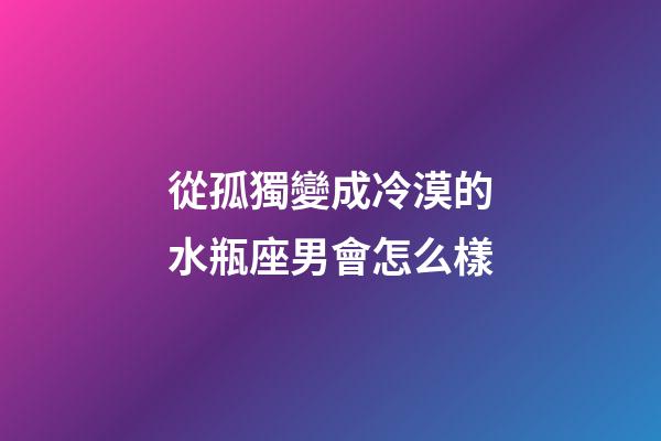 從孤獨變成冷漠的水瓶座男會怎么樣-第1張-星座運勢-玄機派