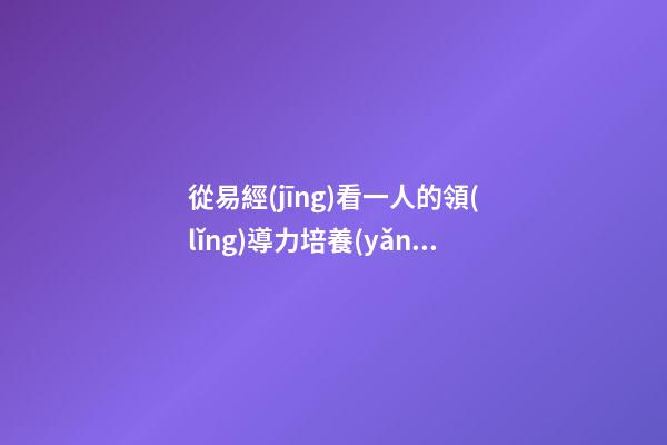 從易經(jīng)看一人的領(lǐng)導力培養(yǎng)
