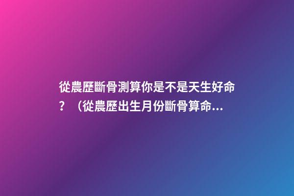 從農歷斷骨測算你是不是天生好命？（從農歷出生月份斷骨算命,看你是不是天生好命,非常準!）