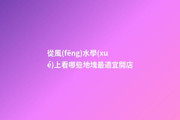 從風(fēng)水學(xué)上看哪些地塊最適宜開店?