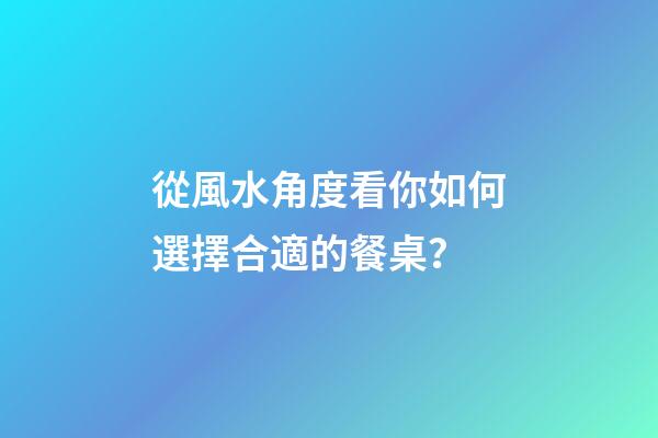 從風水角度看你如何選擇合適的餐桌？