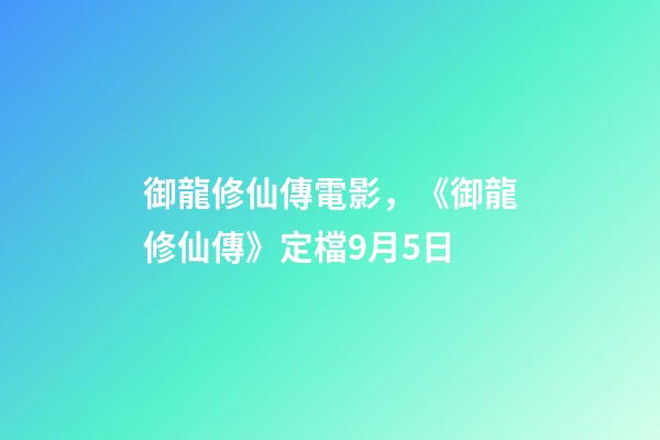 御龍修仙傳電影，《御龍修仙傳》定檔9月5日-第1張-觀點-玄機派