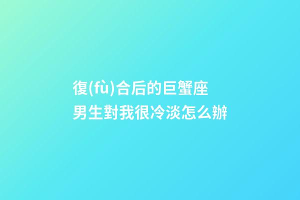 復(fù)合后的巨蟹座男生對我很冷淡怎么辦-第1張-星座運(yùn)勢-玄機(jī)派