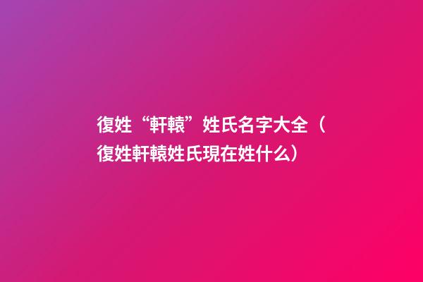 復姓“軒轅”姓氏名字大全（復姓軒轅姓氏現在姓什么）