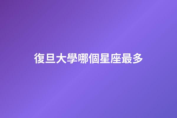 復旦大學哪個星座最多-第1張-星座運勢-玄機派