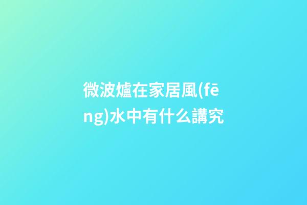 微波爐在家居風(fēng)水中有什么講究