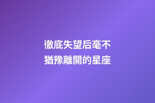 徹底失望后毫不猶豫離開的星座-第1張-星座運(yùn)勢-玄機(jī)派