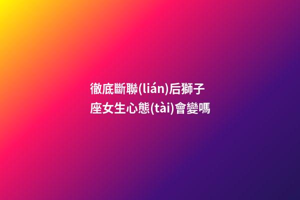 徹底斷聯(lián)后獅子座女生心態(tài)會變嗎-第1張-星座運(yùn)勢-玄機(jī)派