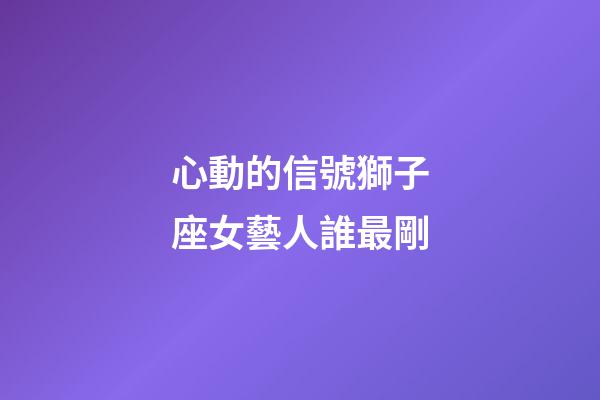 心動的信號獅子座女藝人誰最剛-第1張-星座運勢-玄機派