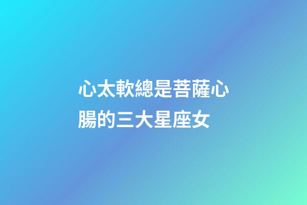 心太軟總是菩薩心腸的三大星座女-第1張-星座運勢-玄機派