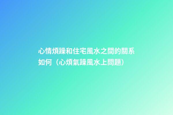 心情煩躁和住宅風水之間的關系如何（心煩氣躁風水上問題）