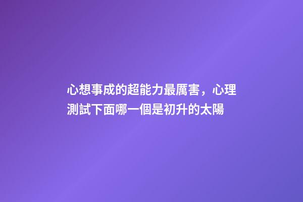 心想事成的超能力最厲害，心理測試下面哪一個是初升的太陽-第1張-觀點-玄機派