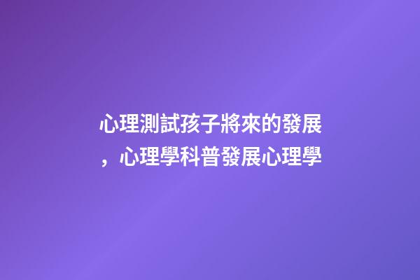 心理測試孩子將來的發展，心理學科普(14)發展心理學