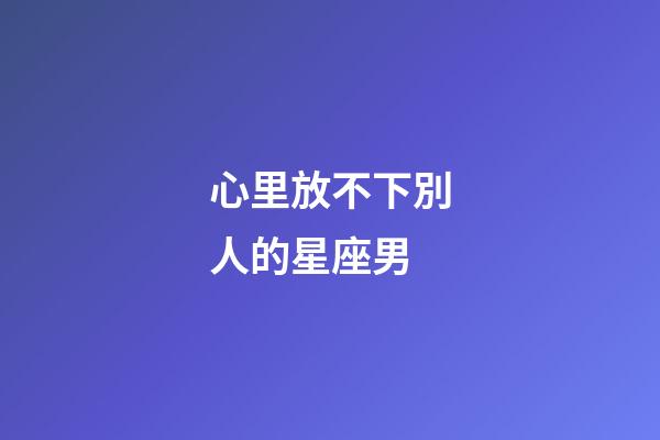 心里放不下別人的星座男-第1張-星座運(yùn)勢(shì)-玄機(jī)派