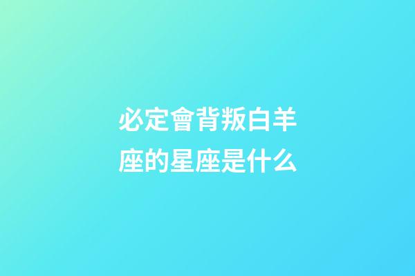 必定會背叛白羊座的星座是什么-第1張-星座運勢-玄機派