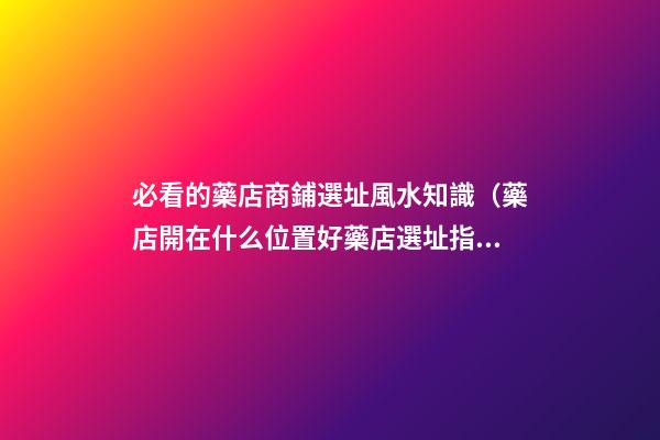 必看的藥店商鋪選址風水知識（藥店開在什么位置好?藥店選址指南!）