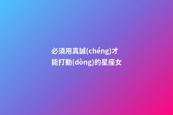 必須用真誠(chéng)才能打動(dòng)的星座女