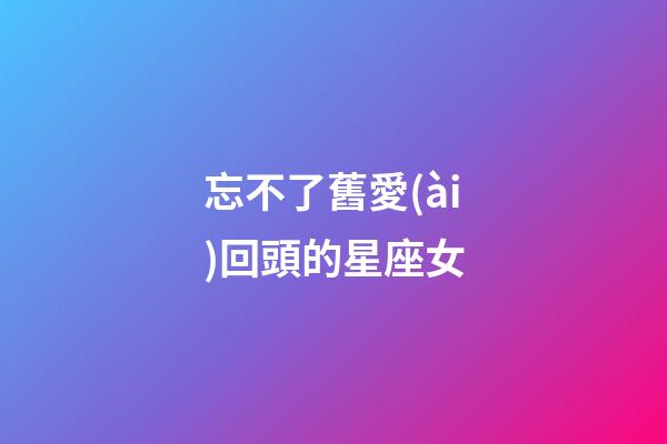 忘不了舊愛(ài)回頭的星座女-第1張-星座運(yùn)勢(shì)-玄機(jī)派