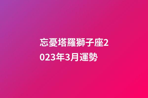 忘憂塔羅獅子座2023年3月運勢-第1張-星座運勢-玄機派