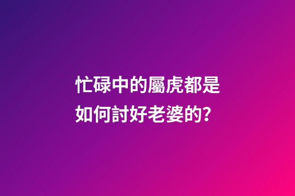 忙碌中的屬虎都是如何討好老婆的？