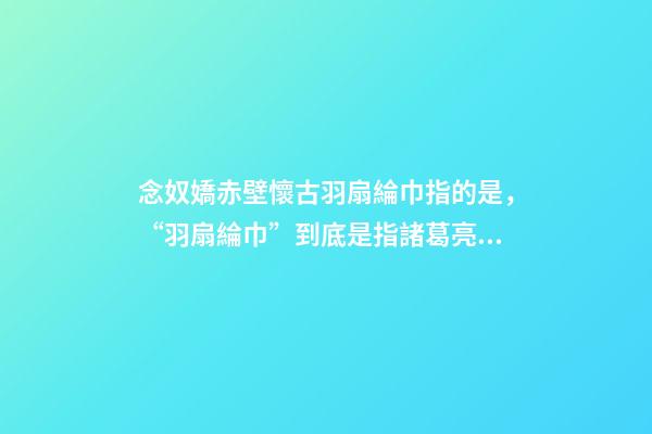 念奴嬌赤壁懷古羽扇綸巾指的是，“羽扇綸巾”到底是指諸葛亮還是周瑜-第1張-觀點-玄機派
