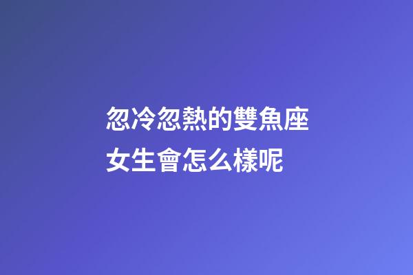 忽冷忽熱的雙魚座女生會怎么樣呢-第1張-星座運勢-玄機派