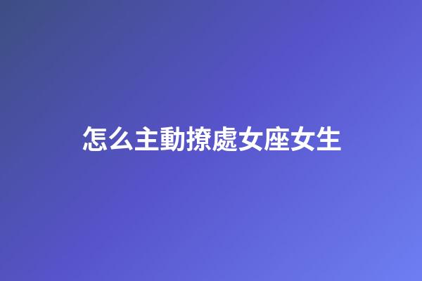 怎么主動撩處女座女生-第1張-星座運勢-玄機派