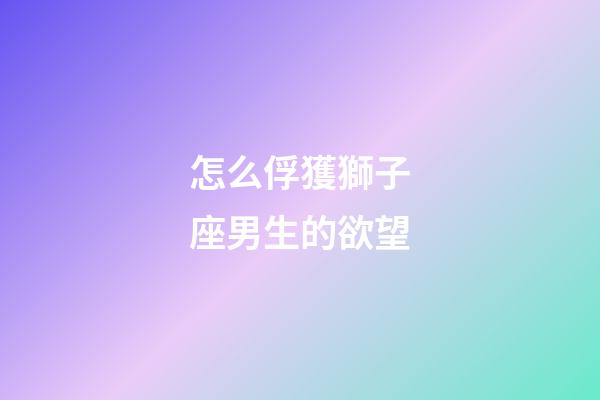 怎么俘獲獅子座男生的欲望-第1張-星座運(yùn)勢(shì)-玄機(jī)派
