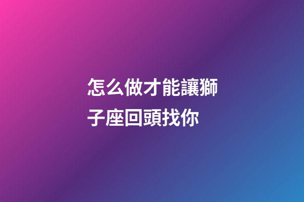 怎么做才能讓獅子座回頭找你-第1張-星座運勢-玄機派