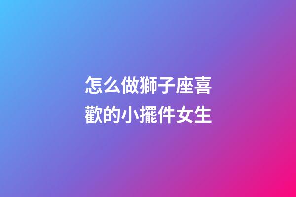 怎么做獅子座喜歡的小擺件女生-第1張-星座運勢-玄機派