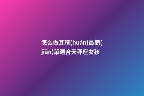 怎么做耳環(huán)最簡(jiǎn)單適合天秤座女孩