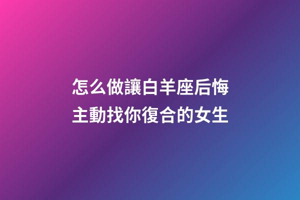 怎么做讓白羊座后悔主動找你復合的女生-第1張-星座運勢-玄機派