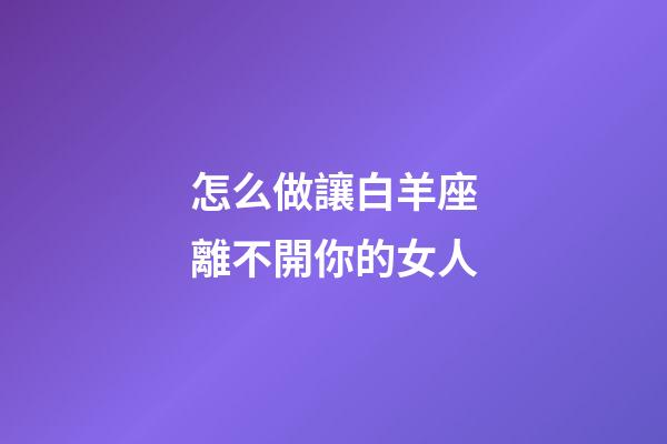 怎么做讓白羊座離不開你的女人-第1張-星座運(yùn)勢-玄機(jī)派