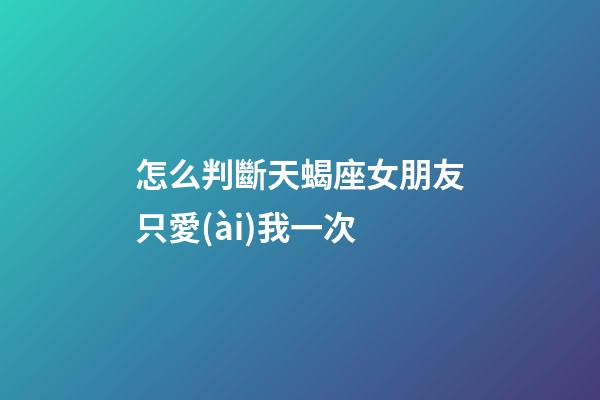 怎么判斷天蝎座女朋友只愛(ài)我一次