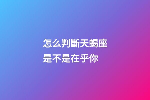 怎么判斷天蝎座是不是在乎你-第1張-星座運勢-玄機派