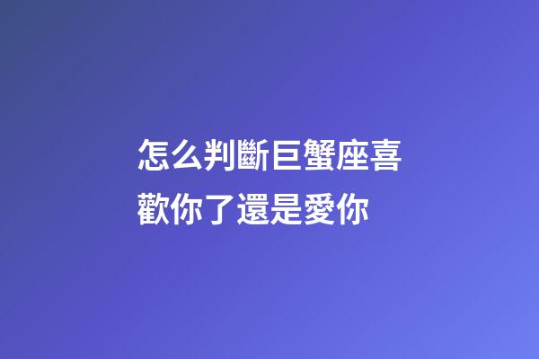 怎么判斷巨蟹座喜歡你了還是愛你-第1張-星座運勢-玄機派