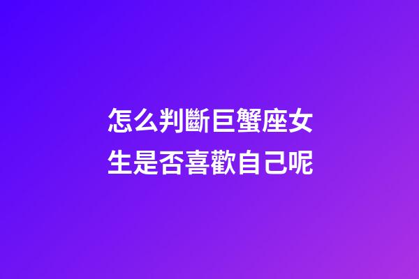 怎么判斷巨蟹座女生是否喜歡自己呢-第1張-星座運勢-玄機派