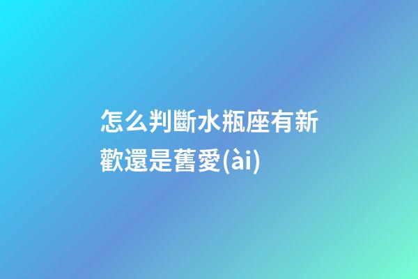 怎么判斷水瓶座有新歡還是舊愛(ài)