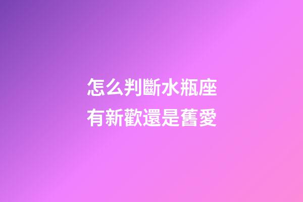 怎么判斷水瓶座有新歡還是舊愛