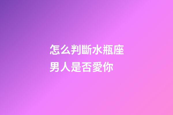 怎么判斷水瓶座男人是否愛你-第1張-星座運勢-玄機派